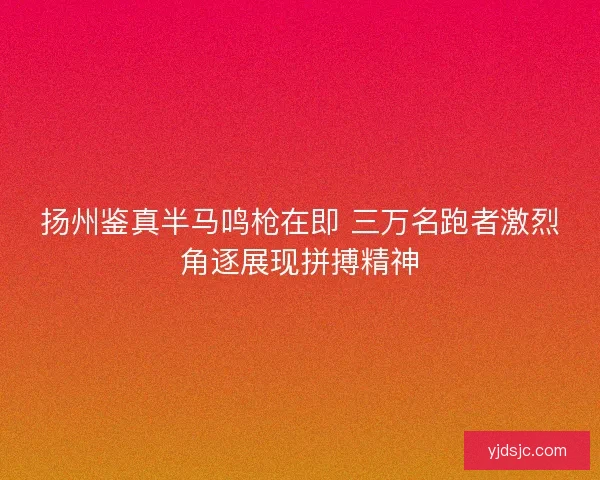 扬州鉴真半马鸣枪在即 三万名跑者激烈角逐展现拼搏精神