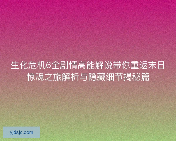 生化危机6全剧情高能解说带你重返末日惊魂之旅解析与隐藏细节揭秘篇