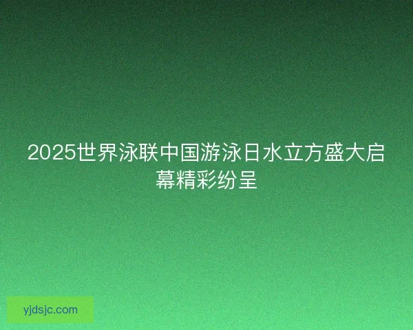 2025世界泳联中国游泳日水立方盛大启幕精彩纷呈