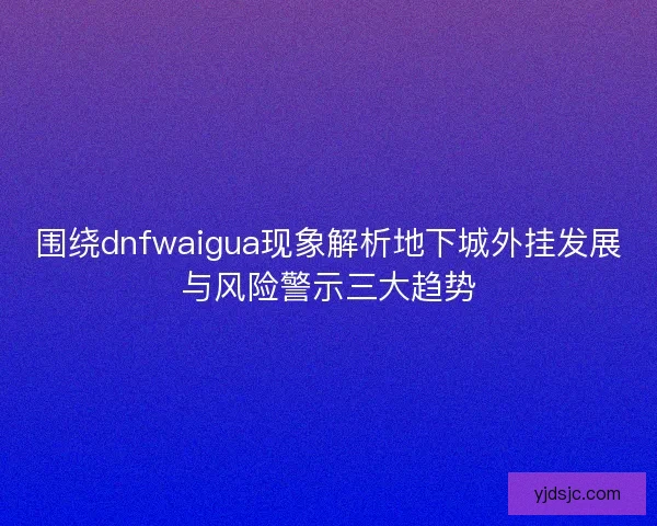 围绕dnfwaigua现象解析地下城外挂发展与风险警示三大趋势