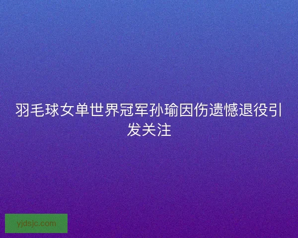 羽毛球女单世界冠军孙瑜因伤遗憾退役引发关注