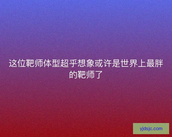 这位靶师体型超乎想象或许是世界上最胖的靶师了