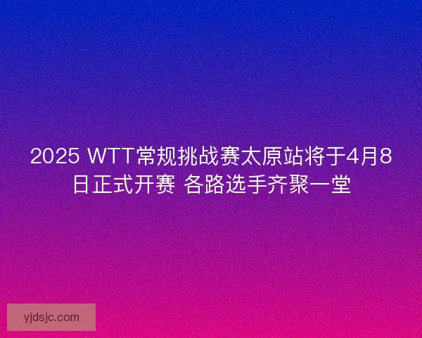 2025 WTT常规挑战赛太原站将于4月8日正式开赛 各路选手齐聚一堂