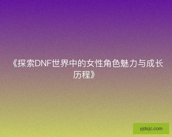 《探索DNF世界中的女性角色魅力与成长历程》