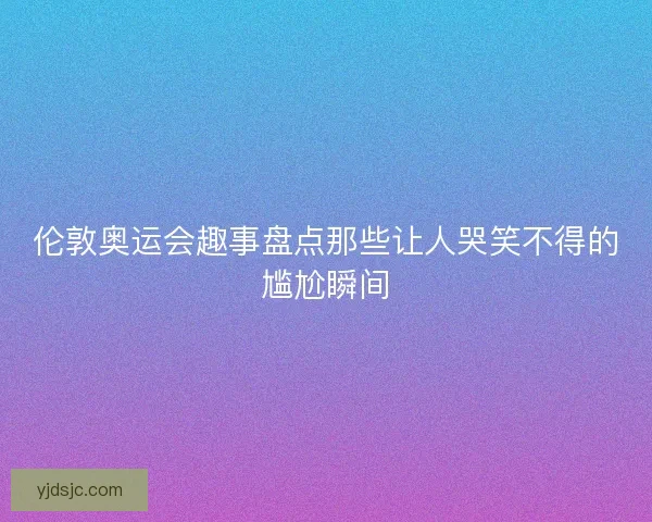 伦敦奥运会趣事盘点那些让人哭笑不得的尴尬瞬间