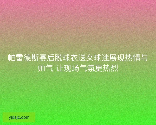 帕雷德斯赛后脱球衣送女球迷展现热情与帅气 让现场气氛更热烈