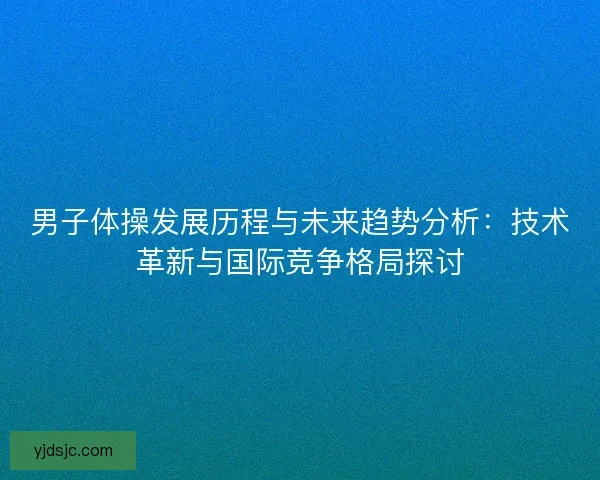 男子体操发展历程与未来趋势分析：技术革新与国际竞争格局探讨