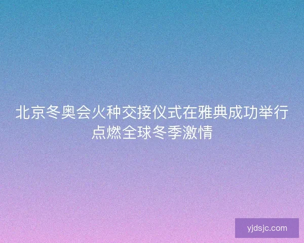 北京冬奥会火种交接仪式在雅典成功举行点燃全球冬季激情