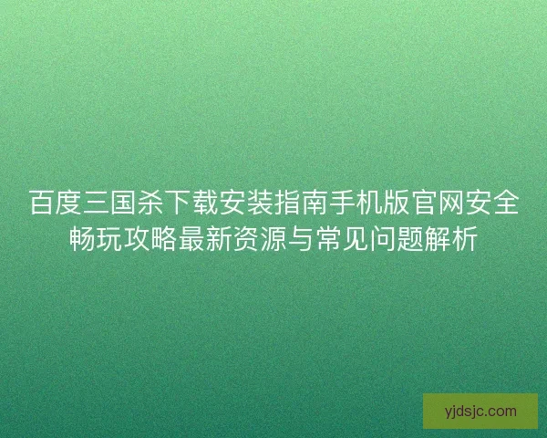 百度三国杀下载安装指南手机版官网安全畅玩攻略最新资源与常见问题解析