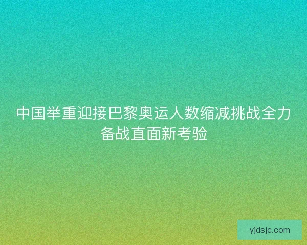 中国举重迎接巴黎奥运人数缩减挑战全力备战直面新考验 中国举重迎接巴黎奥运人数缩减挑战全力备战直面新考验