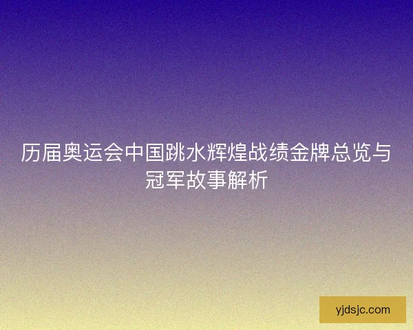 历届奥运会中国跳水辉煌战绩金牌总览与冠军故事解析
