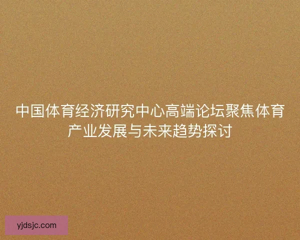 中国体育经济研究中心高端论坛聚焦体育产业发展与未来趋势探讨