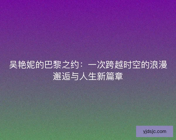 吴艳妮的巴黎之约：一次跨越时空的浪漫邂逅与人生新篇章