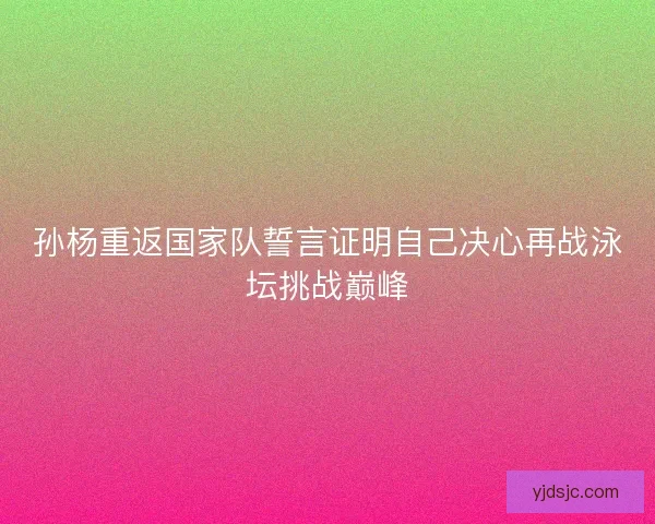 孙杨重返国家队誓言证明自己决心再战泳坛挑战巅峰