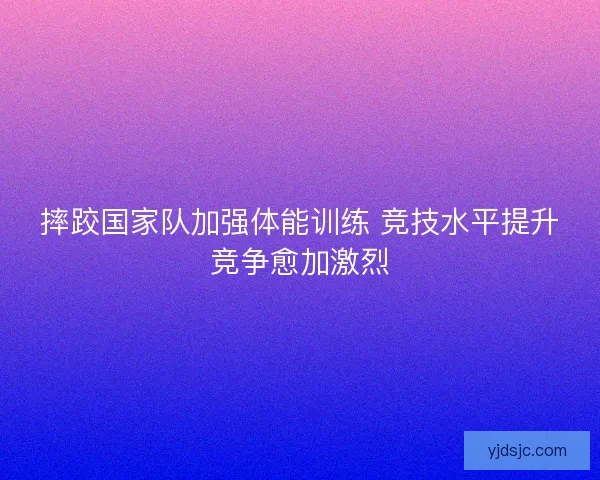 摔跤国家队加强体能训练 竞技水平提升竞争愈加激烈