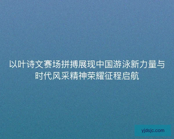 以叶诗文赛场拼搏展现中国游泳新力量与时代风采精神荣耀征程启航
