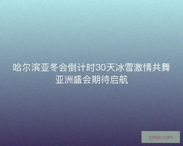 哈尔滨亚冬会倒计时30天冰雪激情共舞亚洲盛会期待启航